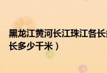 黑龍江黃河長江珠江各長多少千米（黑龍江黃河長江珠江各長多少千米）