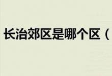 長治郊區(qū)是哪個區(qū)（長治市郊區(qū)屬于哪個區(qū)）