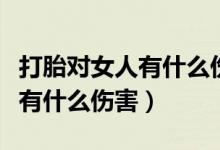 打胎對(duì)女人有什么傷害和副作用（打胎對(duì)女人有什么傷害）