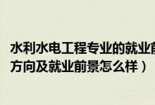 水利水電工程專業(yè)的就業(yè)前景（2022水利水電工程專業(yè)就業(yè)方向及就業(yè)前景怎么樣）