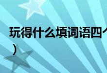 玩得什么填詞語(yǔ)四個(gè)字（玩得什么填四字詞語(yǔ)）