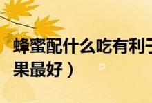 蜂蜜配什么吃有利于身體（蜂蜜搭配什么吃效果最好）