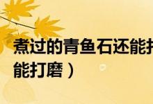 煮過的青魚石還能打磨嗎（青魚石要放多久才能打磨）