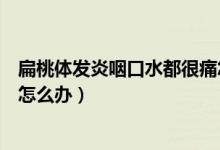 扁桃體發(fā)炎咽口水都很痛怎么辦（扁桃體發(fā)炎咽口水都很痛怎么辦）