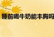 睡前喝牛奶能豐胸嗎（睡前喝牛奶會長胖嗎）