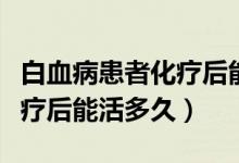 白血病患者化療后能吃羊肉嗎（白血病患者化療后能活多久）