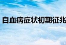 白血病癥狀初期征兆（白血病癥狀初期征兆）