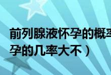 前列腺液懷孕的概率大不大（前列腺液導致懷孕的幾率大不）