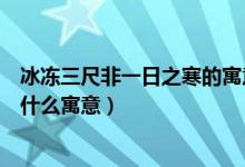 冰凍三尺非一日之寒的寓意是什么（冰凍三尺非一日之寒是什么寓意）