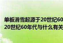 單板滑雪起源于20世紀(jì)60年代和什么有關(guān)（單板滑雪起源于20世紀(jì)60年代與什么有關(guān)）