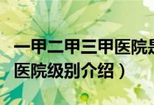 一甲二甲三甲醫(yī)院是什么意思（一甲二甲三甲醫(yī)院級(jí)別介紹）