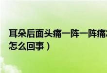 耳朵后面頭痛一陣一陣痛怎么辦（耳朵后面頭疼一陣陣疼是怎么回事）