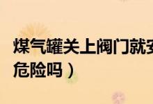 煤氣罐關(guān)上閥門就安全嗎（煤氣罐沒關(guān)閥門有危險(xiǎn)嗎）