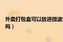 外賣打包盒可以放進(jìn)微波爐嗎（外賣打包盒可以放進(jìn)微波爐嗎）