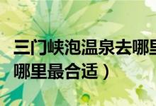 三門峽泡溫泉去哪里好（去三門峽游玩泡溫泉哪里最合適）