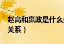 趙高和嬴政是什么關系?（趙高跟嬴政是什么關系）