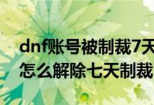 dnf賬號被制裁7天怎么解除（地下城與勇士怎么解除七天制裁）