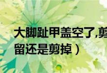 大腳趾甲蓋空了,剪掉還是留著（腳趾甲空了留還是剪掉）