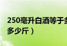 250毫升白酒等于多少斤（250毫升白酒等于多少斤）
