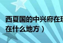 西夏國的中興府在現(xiàn)在什么地方（西夏國是現(xiàn)在什么地方）