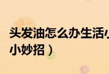 頭發(fā)油怎么辦生活小技巧（頭發(fā)油怎么辦生活小妙招）