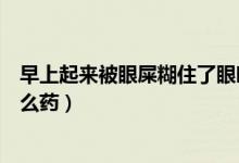 早上起來(lái)被眼屎糊住了眼睛（早上起來(lái)眼屎把眼睛糊了吃什么藥）