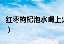 紅棗枸杞泡水喝上火（紅棗枸杞泡水喝上火嗎）