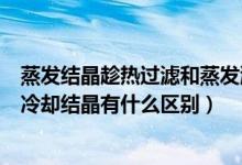 蒸發(fā)結(jié)晶趁熱過(guò)濾和蒸發(fā)濃縮冷卻結(jié)晶的區(qū)別（趁熱過(guò)濾和冷卻結(jié)晶有什么區(qū)別）