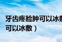 牙齒疼臉腫可以冰敷嗎（因為牙疼臉腫了可不可以冰敷）