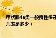 甲狀腺4a類一般良性多還是惡性多4a（甲狀腺4a類的良性幾率是多少）