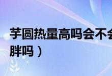 芋圓熱量高嗎會不會長胖（芋圓熱量高嗎會發(fā)胖嗎）