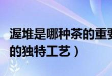 渥堆是哪種茶的重要工序（渥堆是制作什么茶的獨(dú)特工藝）