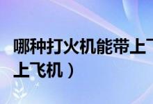 哪種打火機(jī)能帶上飛機(jī)托運(yùn)（哪種打火機(jī)能帶上飛機(jī)）