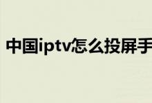 中國iptv怎么投屏手機(jī)（中國iptv怎么投屏）