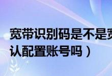 寬帶識別碼是不是寬帶賬號（寬帶識別碼是默認配置賬號嗎）
