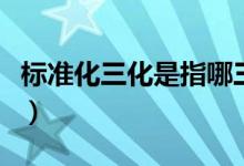 標(biāo)準(zhǔn)化三化是指哪三化（標(biāo)準(zhǔn)三化是指哪三化）