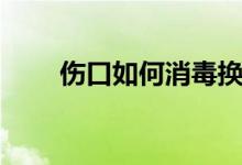 傷口如何消毒換藥（傷口如何消毒）