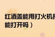 紅酒蓋能用打火機(jī)打開嗎（打火機(jī)燒紅酒瓶蓋能打開嗎）