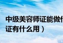 中級(jí)美容師證能做什么（美容師高級(jí)中級(jí)初級(jí)證有什么用）