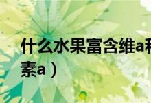 什么水果富含維a和維c（什么水果富含維生素a）