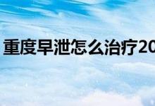重度早泄怎么治療20歲（重度早泄怎么調(diào)理）