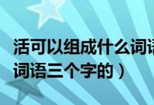 活可以組成什么詞語有哪些（活可以組成什么詞語三個(gè)字的）