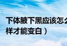 下體腋下黑應(yīng)該怎么變白（腋下很黑怎么辦怎樣才能變白）