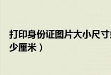 打印身份證圖片大小尺寸多少厘米（打印身份證大小尺寸多少厘米）