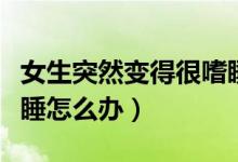 女生突然變得很嗜睡懶散（女生突然變得很嗜睡怎么辦）