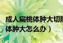 成人扁桃體腫大切除手術(shù)有哪幾種（成人扁桃體腫大怎么辦）