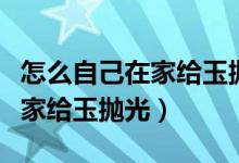 怎么自己在家給玉拋光玉石打磨（怎么自己在家給玉拋光）