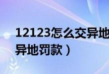 12123怎么交異地違章罰款（12123怎么交異地罰款）