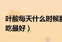 葉酸每天什么時(shí)候服用好（葉酸每天什么時(shí)候吃最好）