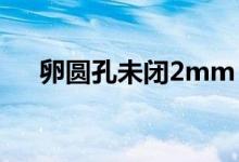 卵圓孔未閉2mm（卵圓孔未閉嚴(yán)重嗎）